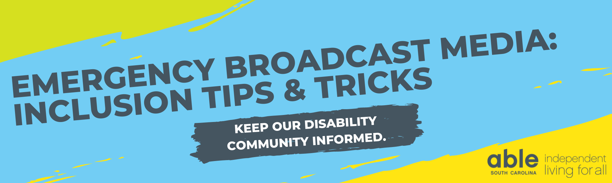 Graphic with light blue background. Top left and bottom right corners feature graphic illustration of paint swath in light green and yellow. Large dark gray text reads, 'Emergency broadcast media: inclusion tips & tricks' Below that in white text over a gray paint swath reads, 'keep our disability community informed.' Bottom right corner features Able South Carolina logo with slogan, 'independent living for all.'