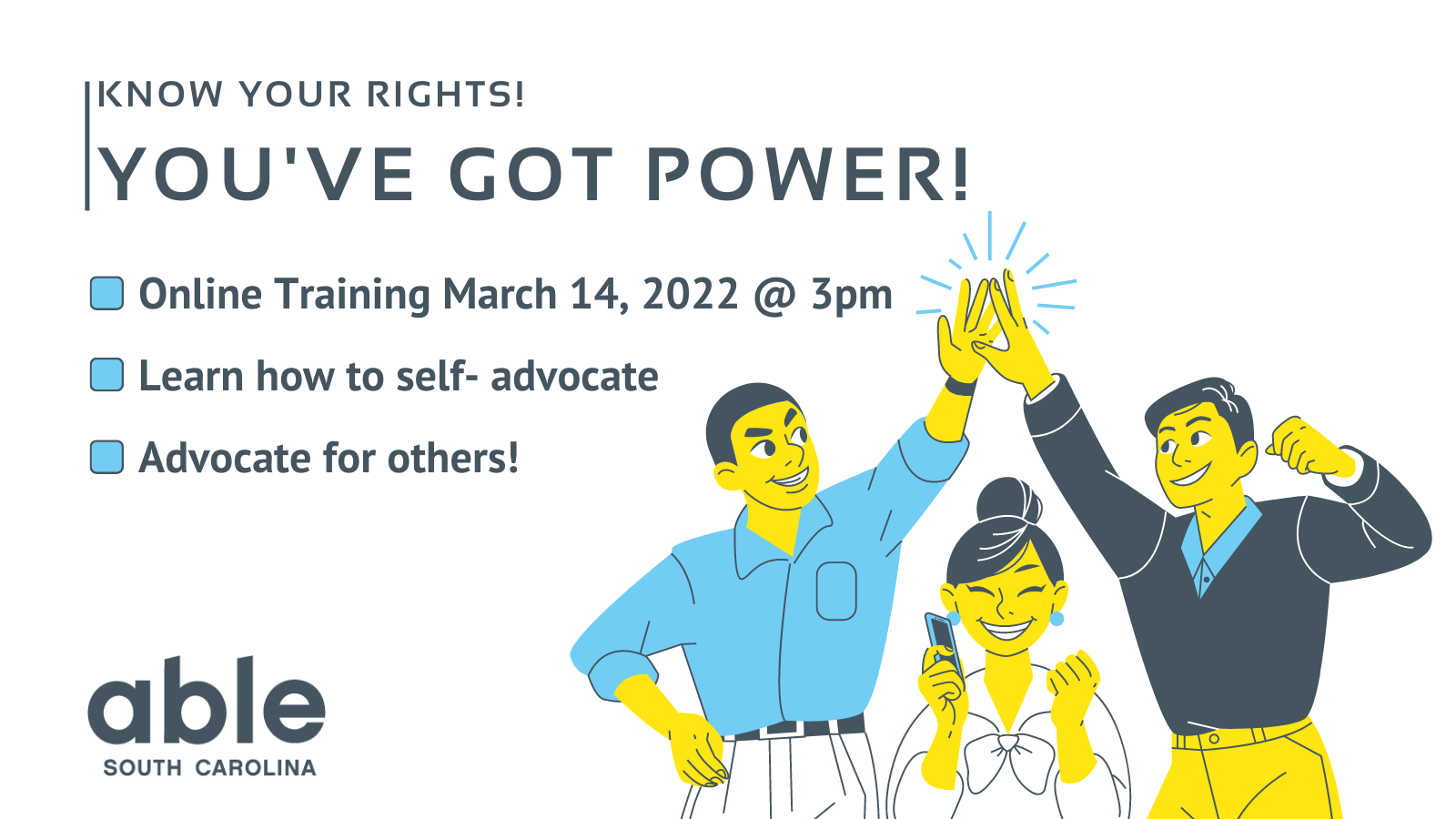 Graphic with white background and gray text that reads, ‘Know your rights! You’ve got power! Online training march 14, 2022 @ 3pm, Learn how to self- advocate, advocate for others!’ Illustration of three people in yellow, gray, and blue to the right. Two of the people are high-fiving, while the other is smiling and holding their fist and phone in a manner that indicates celebration. Able SC logo appears in gray in the bottom left corner.