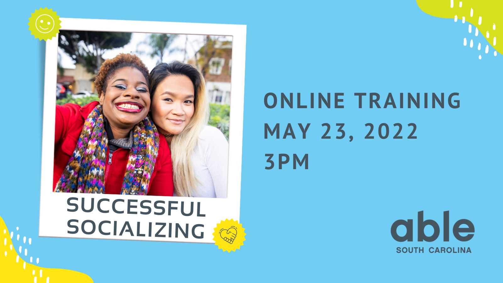 Blue background graphic with yellow, green, and white abstract shapes in the bottom left and top right corners. Gray text reads, ‘Successful Socializing, online training May 23, 2022, at 3pm,’ followed by Able SC logo in the bottom right corner. Photo in a polaroid style frame with green and yellow stickers is featured to the left. Photo is of two people taking a selfie. One is a Black woman with short natural hair and bright red lipstick smiling widely. The Other person is a woman of East Asian descent, with black a gold dyed long hair, smiling softly.