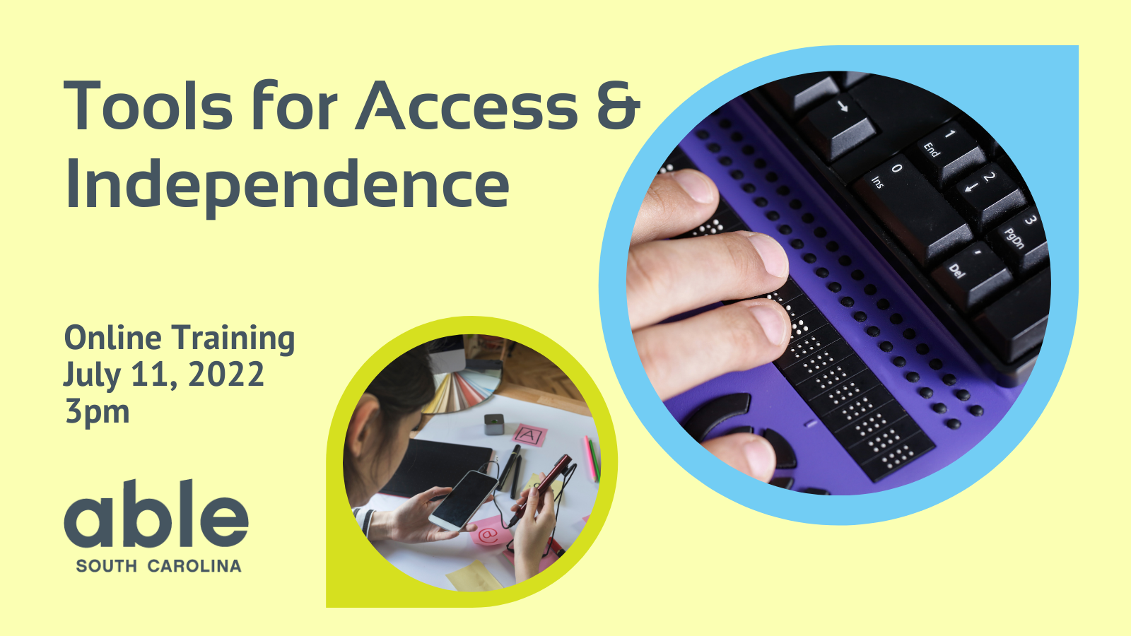 Graphic with light yellow-green background with large gray text that reads, ‘Tools for Access & Independence, online training, July 11, 2022, at 3pm.’ Two images appear to the right in a rounded frame. Image one is of a person’s hand using a braille keypad, framed in blue. Image two is of a person using an assistive technology device on their cellphone framed in green. Able SC logo appears in gray in the bottom left corner.