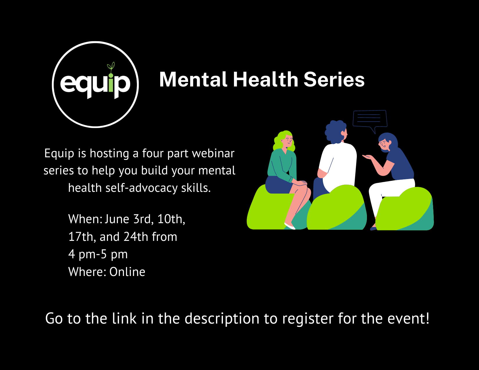 Black square graphic, in the top left corner is the black Equip logo (black circle with the word, 'Equip' in the center. The letter I in Equip is green and has a small plant growing out of it). Around the logo is a white circle. To the right of the logo is white text that says, 'Mental Health Series'. Underneath the logo is white text that says, 'When: June 3rd, 10th, 17th, and 24th from 4pm-5 pm, Where: Online.' Beside the text is a drawing of three people sitting in a circle and talking. The person on the right has a blue chat bubble above their head. Below the drawing is white text that says, 'Go to the link in the description to register for the event!