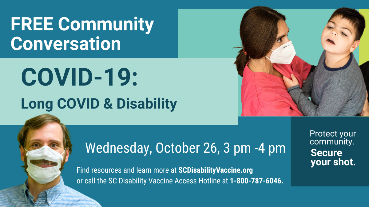 Teal graphic with text over geometric shapes reading, 'Free Community Conversation, COVID-19: Long COVID & Disability, Wednesday, October 26 at 3 pm, Find resources and learn more at scdisabilityvaccine.org or call the SC Disability Vaccine Access Hotline at 1-800-787-6046. Protect your community. Secure your shot.' Includes photo of a white man smiling from behind a faceveiw mask, and a person with long dark hair, wearing a facemask, holding a child with a disability.