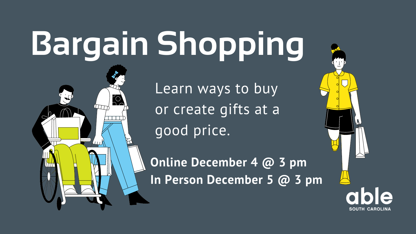 Graphic with dark gray background and white text reading, 'Bargain shopping, Learn ways to buy or create gifts at a good price. Online December 4 at 3 pm, in person December 5 at 3 pm.' Flanked by illustrations of people holding shopping bags including a person with a mustache using a wheelchair, a person walking, a person with hair pulled up walking, with a missing arm, other arm holding shopping bags. Able SC logo at base.