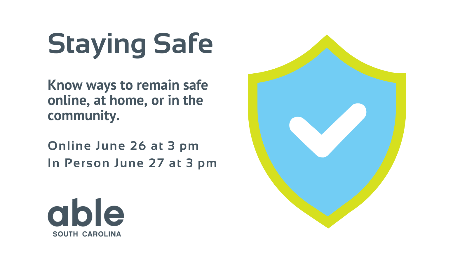 White graphic with gray text reading, 'Staying Safe, Know ways to remain safe online, at home, or in the community. Online June 26 at 3 pm, In person June 27 at 3 pm. Able SC logo at base. Illustration of light blue shield with a check mark to the right.