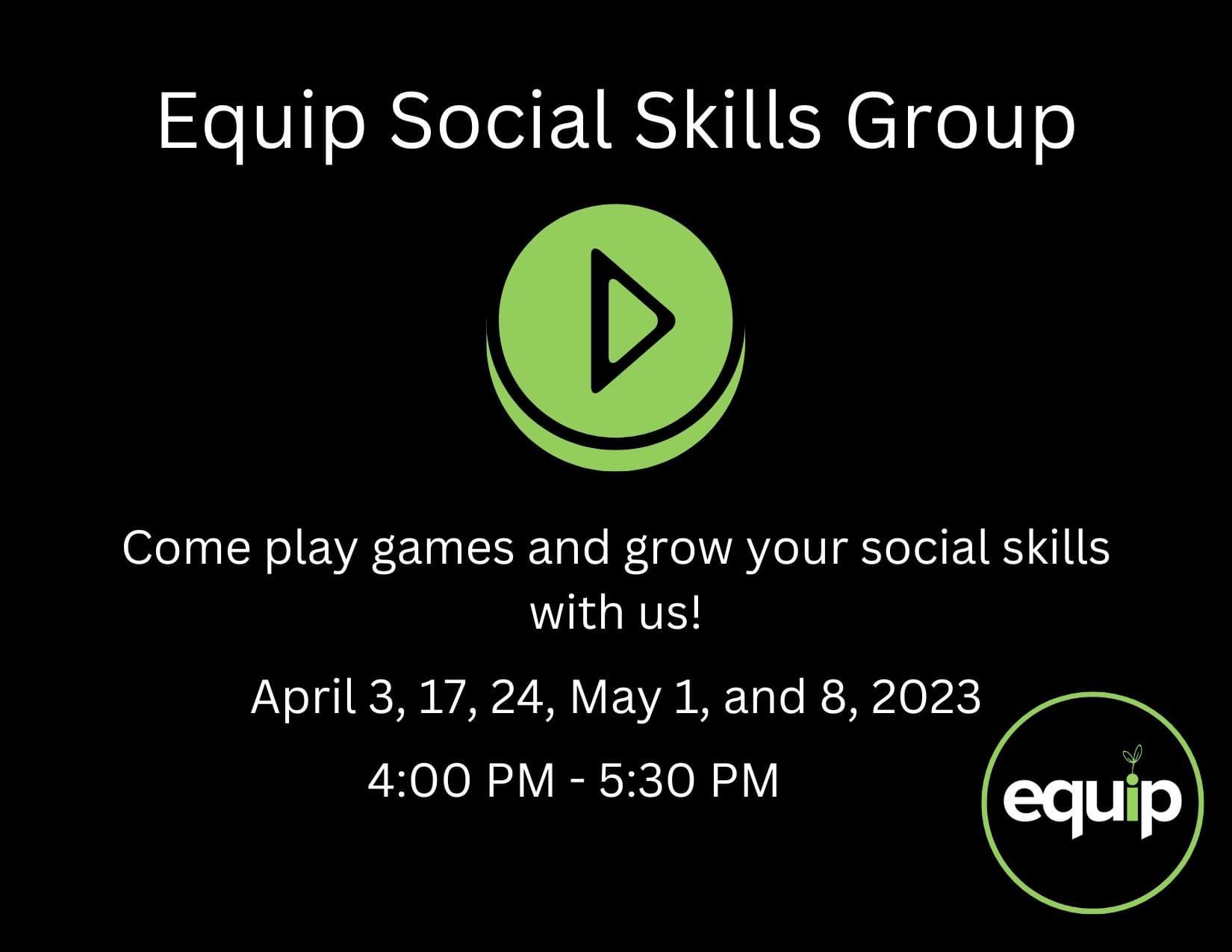Black rectangle graphic. Centered at the top of the graphic is white text that reads, 'Equip Social Skills Group.' A green and black play button is centered below the white text. Underneath the play button is white text that reads, 'Come play games and grow your social skills with us! 'April 3, 17, 24, May 1 and 8, 2023,' '4-5:30 pm.' The Equip logo is in the bottom right corner.