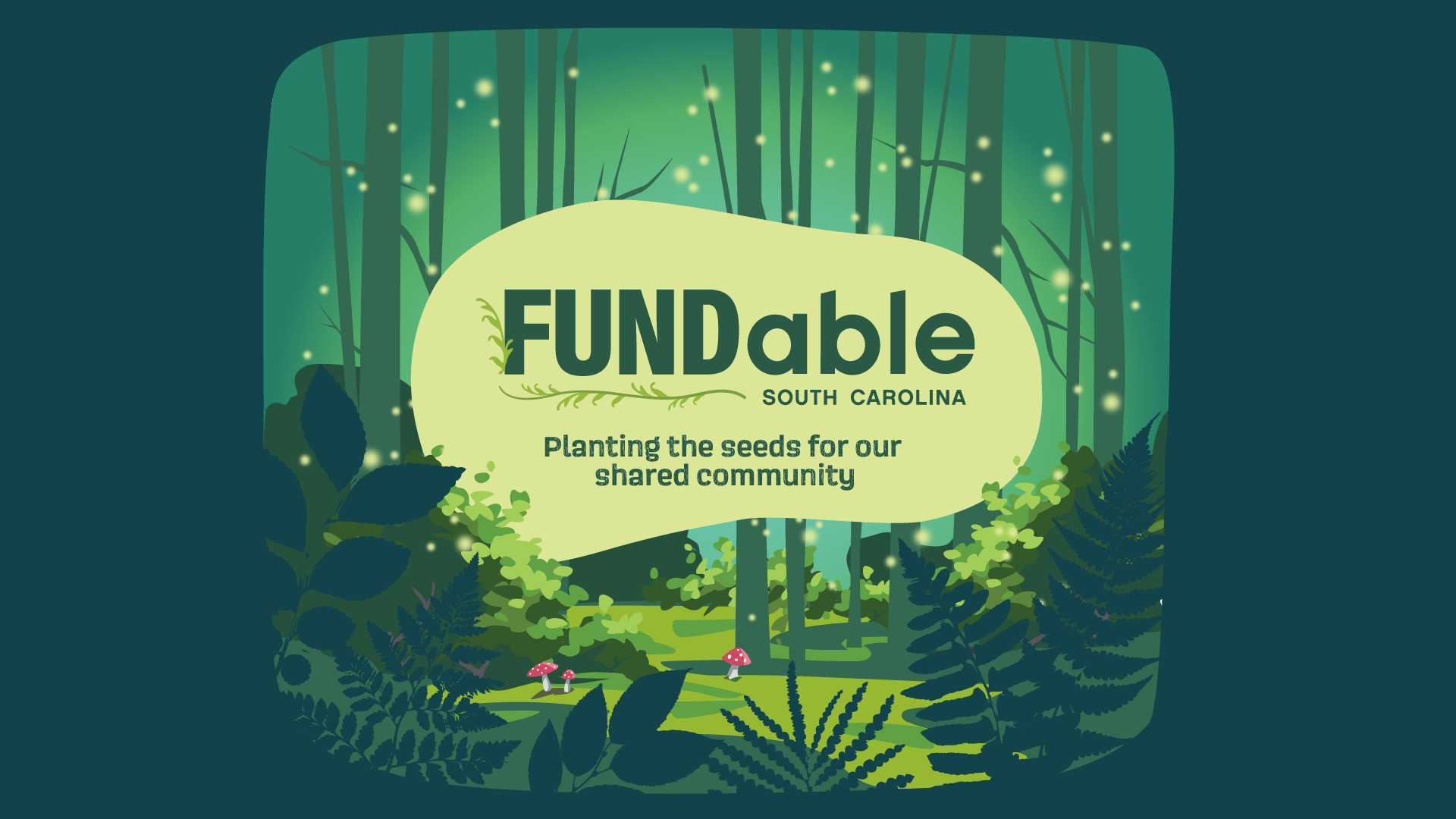 FundAble Event Artwork: As if peering through a keyhole, the foreground is surrounded by a dark teal with silhouettes of plants and ferns surrounding the central image. In the center is a small clearing within a forest of illustrated trees, moss, and bushes in varying shades of green, and three small white and red dotted toadstool mushrooms, a large organic shape in light green contains the text, 'FundAble, South Carolina, Planting the seeds for our shared community.' The text is dark green. The 'Fund' of fundable is framed with vines and leaves. The 'Able' of fundable mimics the Able South Carolina logo. Light green-yellow dots that appear to be emitting light fill the frame in a firefly glow effect. According to the artist, the fireflies represent local connections as well as individuals, all synchronizing and coming together for a cause.