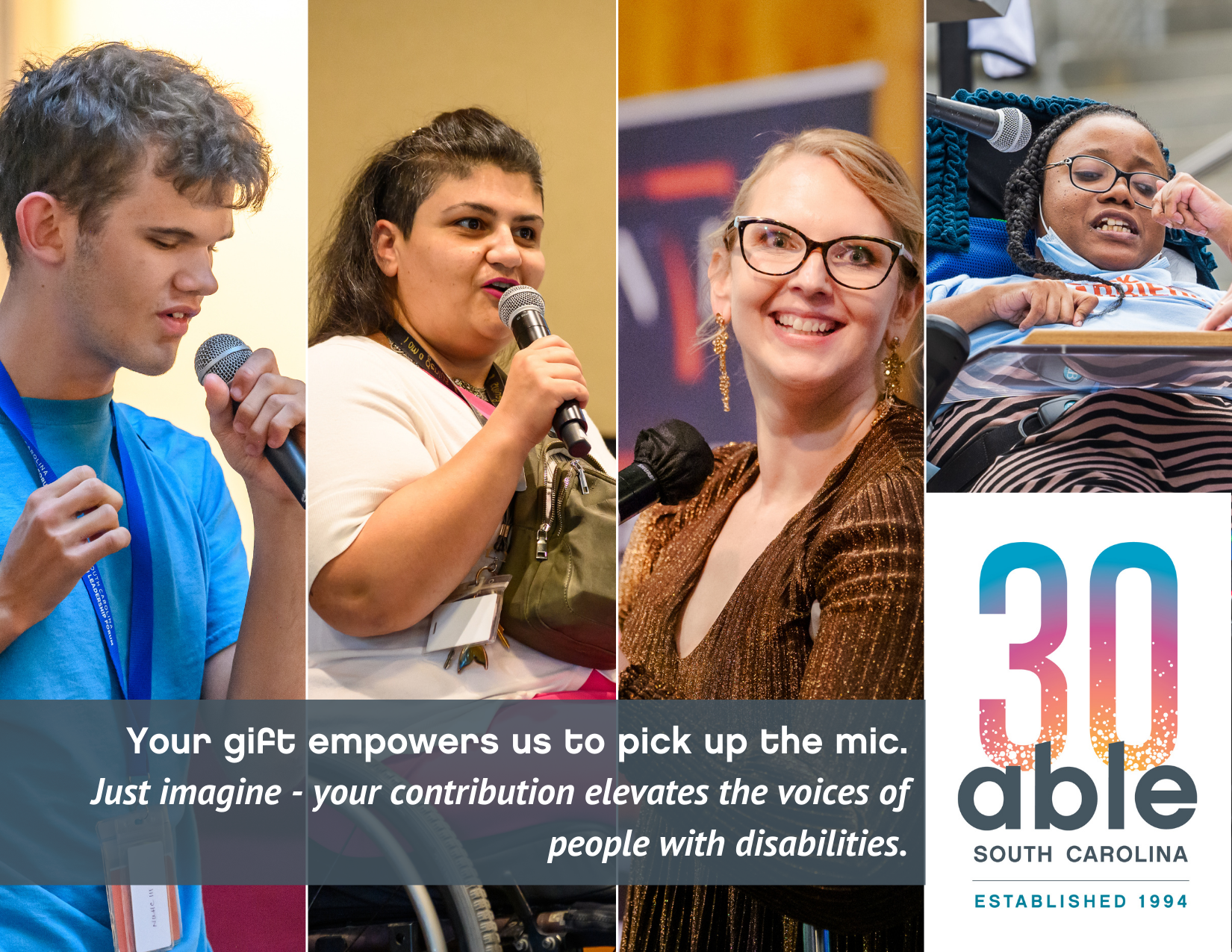 Able SC 30th Anniversary Logo graphic with four images of disabled staff and consumers speaking into microphones. Text reads, 'Your gift empowers us to pick up the mic. Just imagine - your contribution elevates the voices of people with disabilities.' Individuals include a Blind youth, Director of Employment, Marly Saade, a middle eastern woman in a wheelchair, CEO Kimberly Tissot, a white woman with glasses using crutches, consumer and AmeriCorps members Ebony Deloach, a Black woman with glasses in a power wheelchair.