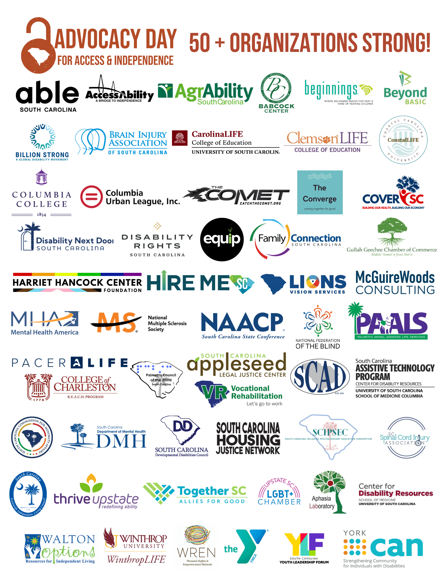 SC Access & Independence Network supporting organization logos- 50+ strong: Able South Carolina AccessAbility AgrAbility SC Babcock Center Beginnings SC Beyond BASIC Life Skills Billion Strong Brain Injury Association of South Carolina Carolina LIFE Clemson LIFE Coastal LIFE Columbia College Columbia Urban League The COMET Converge Collective CoverSC Disability Next Door Disability Rights SC Equip Leadership Group Family Connection of SC Gullah GeeChee Chamber of Commerce Harriet Hancock Center Hire Me SC Lions Vision Services McGuireWoods Consulting Mental Health America, SC NAACP SC National Federation of the Blind National MS Society Palmetto Animal Assisted Life Services (PAALS) Pacer LIFE Palmetto Council of the Blind REACH College of Charleston SC Appleseed Legal Justice Center SC Assistive Technology Program SC Association of the Deaf SC Commission for Minority Affairs SC Department of Mental Health SC Developmental Disabilities Council SC Housing Justice Network SC Inclusive Post-Secondary Education Consortium SC Spinal Cord Injury Association SC Statewide Independent Living Council SCVR Thrive Upstate Together SC Upstate SC LGBT Chamber of Commerce University of South Carolina Aphasia Lab University of South Carolina School of Medicine- Center for Disability Resources Walton Options for Independent Living WinthropLIFE Women's Rights and Empowerment Network YMCA Columbia Youth Leadership Forum SC York CAN